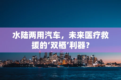 水陆两用汽车，未来医疗救援的‘双栖’利器？