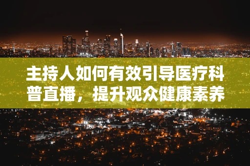主持人如何有效引导医疗科普直播，提升观众健康素养？