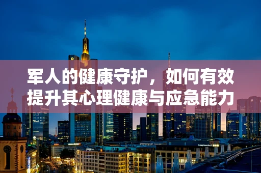 军人的健康守护，如何有效提升其心理健康与应急能力？