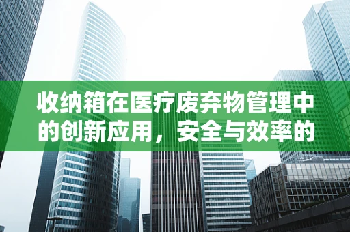 收纳箱在医疗废弃物管理中的创新应用，安全与效率的双重挑战？
