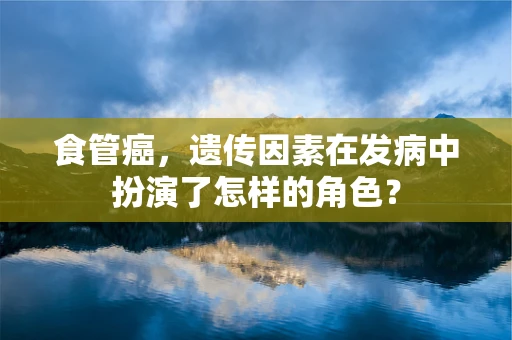 食管癌，遗传因素在发病中扮演了怎样的角色？