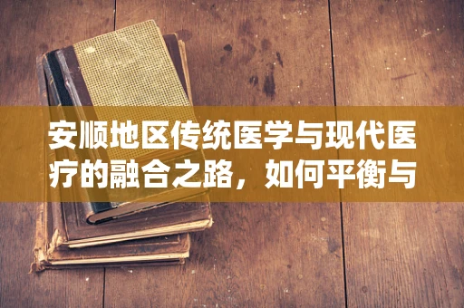 安顺地区传统医学与现代医疗的融合之路，如何平衡与创新的探索？