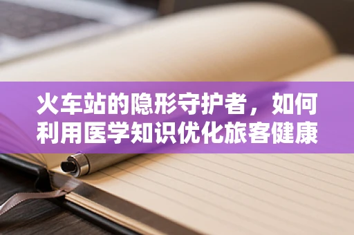火车站的隐形守护者，如何利用医学知识优化旅客健康环境？