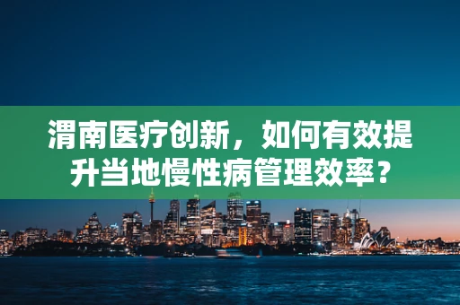 渭南医疗创新，如何有效提升当地慢性病管理效率？