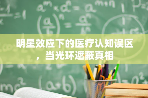 明星效应下的医疗认知误区，当光环遮蔽真相
