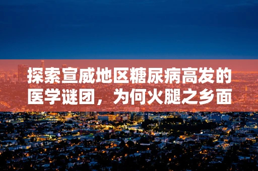 探索宣威地区糖尿病高发的医学谜团，为何火腿之乡面临健康挑战？