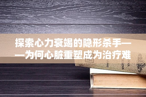 探索心力衰竭的隐形杀手——为何心脏重塑成为治疗难点？