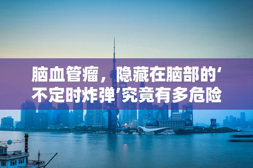 脑血管瘤，隐藏在脑部的‘不定时炸弹’究竟有多危险？