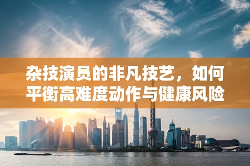杂技演员的非凡技艺，如何平衡高难度动作与健康风险？
