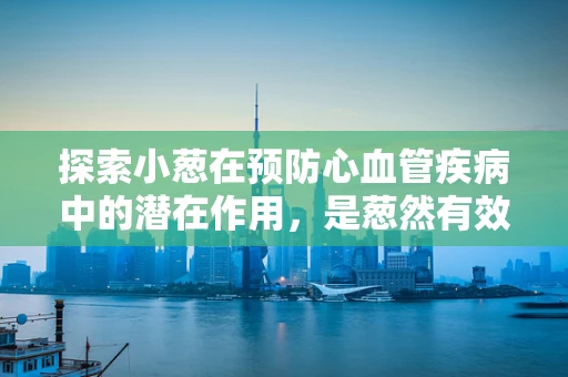 探索小葱在预防心血管疾病中的潜在作用，是葱然有效，还是葱影随形？