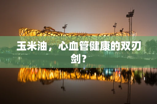 玉米油，心血管健康的双刃剑？