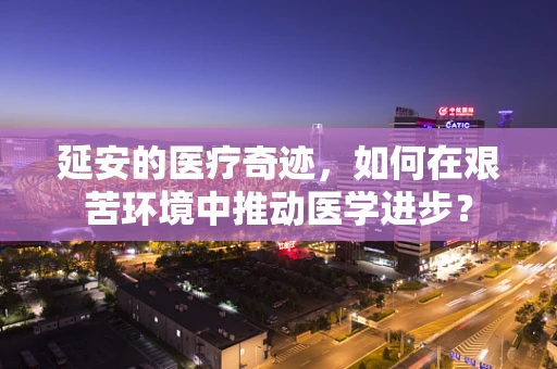 延安的医疗奇迹，如何在艰苦环境中推动医学进步？