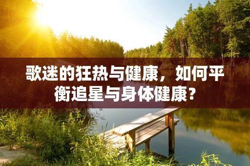 歌迷的狂热与健康，如何平衡追星与身体健康？