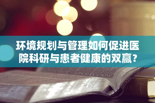 环境规划与管理如何促进医院科研与患者健康的双赢？