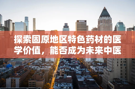 探索固原地区特色药材的医学价值，能否成为未来中医药创新的新星？