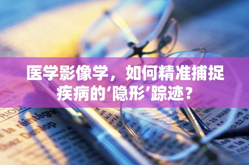 医学影像学，如何精准捕捉疾病的‘隐形’踪迹？