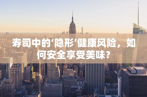 寿司中的‘隐形’健康风险，如何安全享受美味？