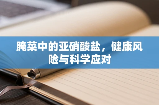 腌菜中的亚硝酸盐，健康风险与科学应对