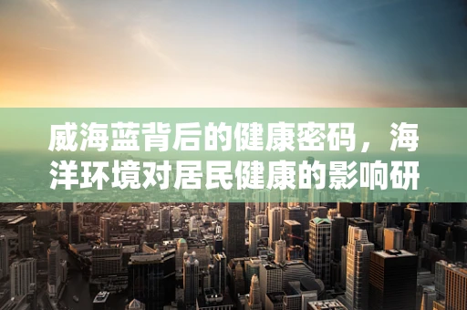 威海蓝背后的健康密码，海洋环境对居民健康的影响研究