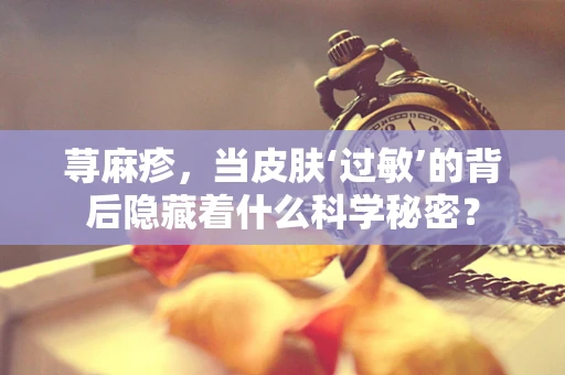 荨麻疹，当皮肤‘过敏’的背后隐藏着什么科学秘密？