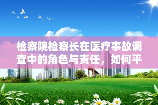 检察院检察长在医疗事故调查中的角色与责任，如何平衡法律与医学的边界？