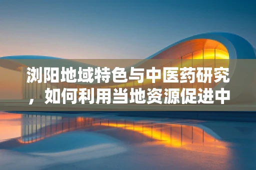 浏阳地域特色与中医药研究，如何利用当地资源促进中医药创新？