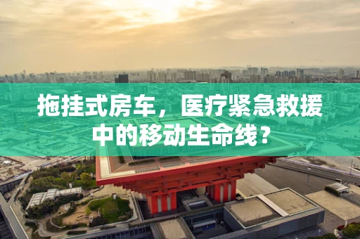 拖挂式房车，医疗紧急救援中的移动生命线？