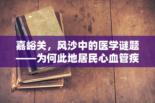 嘉峪关，风沙中的医学谜题——为何此地居民心血管疾病发病率较低？