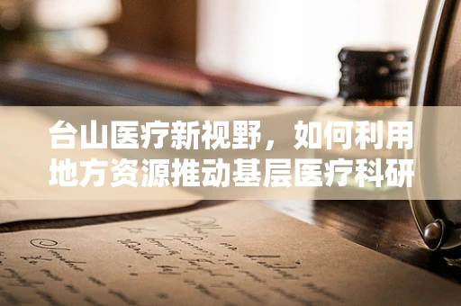 台山医疗新视野，如何利用地方资源推动基层医疗科研创新？