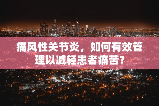 痛风性关节炎，如何有效管理以减轻患者痛苦？