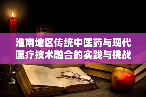 淮南地区传统中医药与现代医疗技术融合的实践与挑战
