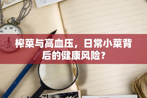 榨菜与高血压，日常小菜背后的健康风险？