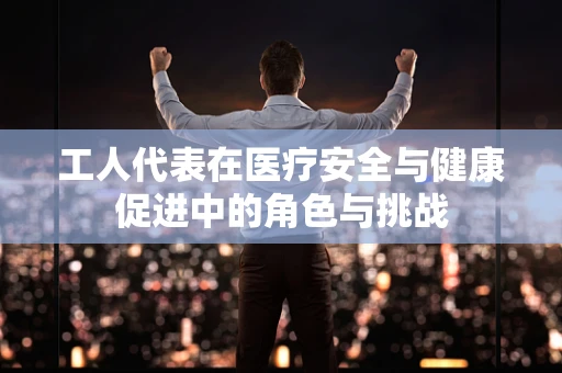 工人代表在医疗安全与健康促进中的角色与挑战