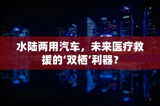水陆两用汽车，未来医疗救援的‘双栖’利器？