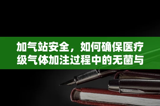 加气站安全，如何确保医疗级气体加注过程中的无菌与纯净？