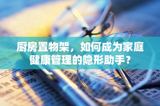 厨房置物架，如何成为家庭健康管理的隐形助手？