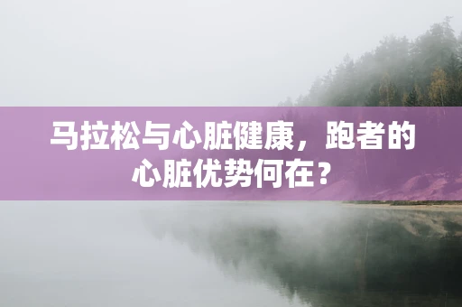 马拉松与心脏健康，跑者的心脏优势何在？