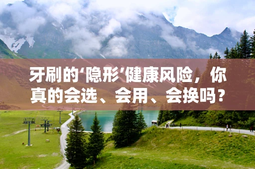 牙刷的‘隐形’健康风险，你真的会选、会用、会换吗？