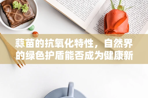 蒜苗的抗氧化特性，自然界的绿色护盾能否成为健康新宠？