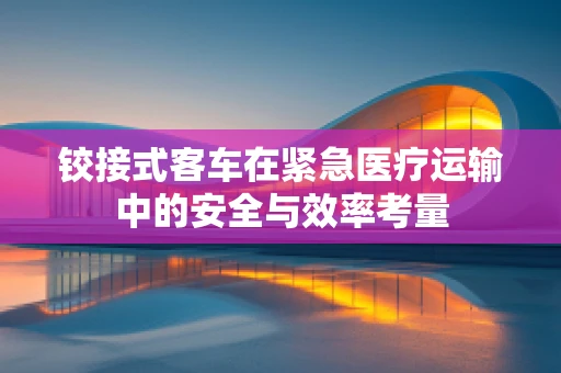 铰接式客车在紧急医疗运输中的安全与效率考量