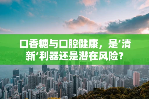口香糖与口腔健康，是‘清新’利器还是潜在风险？