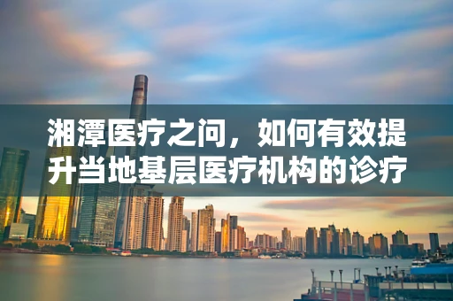 湘潭医疗之问，如何有效提升当地基层医疗机构的诊疗能力？