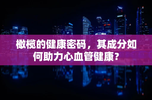 橄榄的健康密码，其成分如何助力心血管健康？