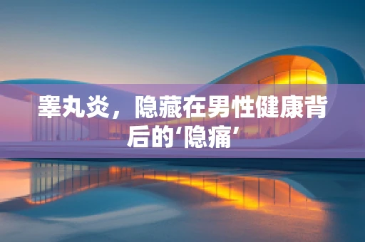 睾丸炎，隐藏在男性健康背后的‘隐痛’