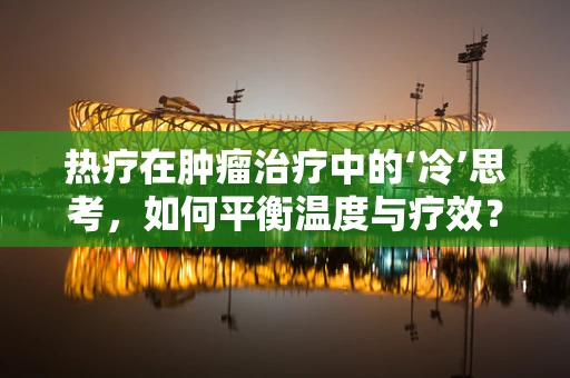 热疗在肿瘤治疗中的‘冷’思考，如何平衡温度与疗效？