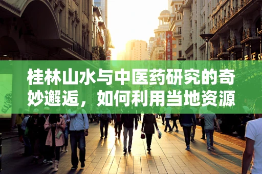 桂林山水与中医药研究的奇妙邂逅，如何利用当地资源促进医学科研？