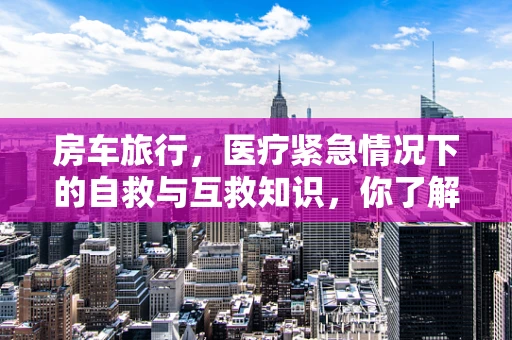 房车旅行，医疗紧急情况下的自救与互救知识，你了解多少？
