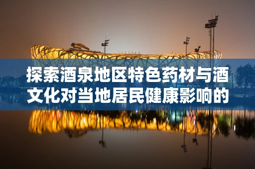 探索酒泉地区特色药材与酒文化对当地居民健康影响的科研之旅