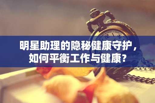 明星助理的隐秘健康守护，如何平衡工作与健康？