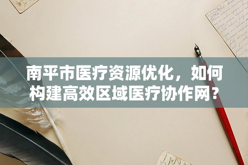 南平市医疗资源优化，如何构建高效区域医疗协作网？